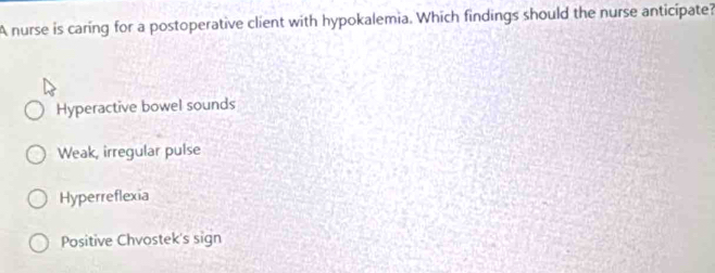 A nurse is caring for a postoperative client with hypokalemia. Which findings should the nurse anticipate?
Hyperactive bowel sounds
Weak, irregular pulse
Hyperreflexia
Positive Chvostek's sign