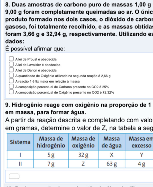 Duas amostras de carbono puro de massas 1,00 g
9,00 g foram completamente queimadas ao ar. O únic
produto formado nos dois casos, o dióxido de carbor
gasoso, foi totalmente recolhido, e as massas obtidas
foram 3,66 g e 32,94 g, respectivamente. Utilizando es
dados:
É possível afirmar que:
A lei de Proust é obedecida
A lei de Lavoisier é obedecida
A lei de Dalton é obedecida
A quantidade de Oxigênio utilizado na segunda reação é 2,66 g
A reação 1 é 9x maior em relação à massa
A composição porcentual de Carbono presente no CO2 é 25%
A composição porcentual de Oxigênio presente no CO2 é 72,32%
9. Hidrogênio reage com oxigênio na proporção de 1
em massa, para formar água.
A partir da reação descrita e completando com valo
em gramas, determine o valor de Z, na tabela a seg
m