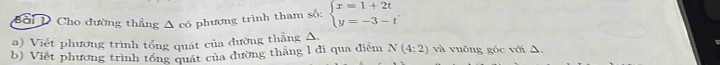 Bối D Cho đường thẳng Δ có phương trình tham số: beginarrayl x=1+2t y=-3-tendarray.
a) Viết phương trình tổng quát của đường thắng △, 
b) Viết phương trình tổng quát của đường thăng l di qua điễm N(4:2) và vuông góc với △,