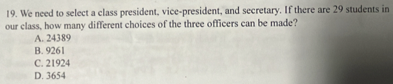 We need to select a class president, vice-president, and secretary. If there are 29 students in
our class, how many different choices of the three officers can be made?
A. 24389
B. 9261
C. 21924
D. 3654