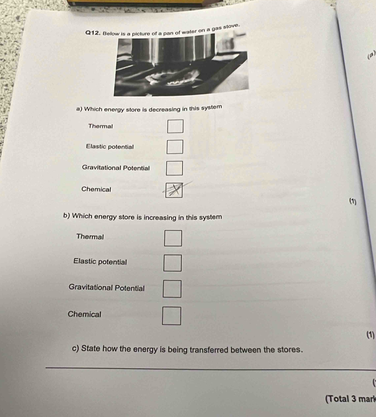 Q12.r on a gas stove.
(B)
a) Which energy store is decreasing in this system
Thermal
Elastic potential
Gravitational Potential
Chemical
(1)
b) Which energy store is increasing in this system
Thermal
Elastic potential
Gravitational Potential
Chemical
(1)
c) State how the energy is being transferred between the stores.
_
(Total 3 mark
