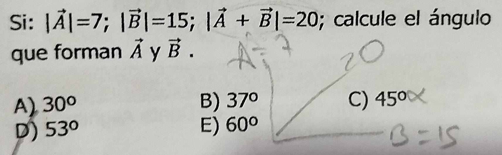 Si: |vector A|=7; |vector B|=15; |vector A+vector B|=20; calcule el ángulo
que forman vector A y vector B.
A) 30°
B) 37° C)
D) 53° 45°
E) 60°