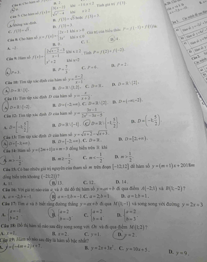 Cho hàm số f(-)
khi -1≤ x<2</tex>
D o. B. 2 
của o và b là
a=-7;b=-10.
Câu 7: Cho hàm số f(x)=beginarrayl 3(x-2) sqrt(x^2-4)endarray. khi x≥ 2. Tính giá trị f(3).
B. a^(-5)
âu 1. Các mệnh đề sau đùn
A không xác định. B. f(3)=sqrt(5) hoặc f(3)=3.
a) Hàm số y=-2x^2+3
C. f(3)=sqrt(5). D. f(3)=3.
Câu 8: Cho hàm số y=f(x)=beginarrayl 2x-1khix>0 3x^2khix≤ 0endarray.. Giá trị của biểu thức P=f(-1)+f(1) là:
b) Hàm số y=8x^4-
Hàm số y=9
A. −2 . B, 0 . C. 1. D. ) 4 .
Câu 9: Hàm số f(x)=beginarrayl  (2sqrt(x-2)-3)/x-1 khix≥ 2 x^2+2khix<2endarray. Tính P=f(2)+f(-2).
d) Hàm số y
Câu 2. X
Các mệnh
B. P= 7/3 . C. P=6. D. P=2.
a
A. P=3.
Câu 10: Tìm tập xác định của hàm số y= (x-2)/x-1 .
b)
C
A. D=R| 1 . B. D=R 1;2 C. D=R. D. D=R| 2 .
Câu 11: Tìm tập xác định D của hàm số y= x/x+2 .
A D=R| -2 . B. D=(-2;+∈fty ). C. D=Rvee  2 . D. D=(-∈fty ;-2).
Câu 12: Tìm tập xác định D của hàm số y= (3x-1)/2x^2-3x-5 ·
A. D=[-1; 5/2 ]. B. D=Rvee  -1 (c D=R -1; 5/2  . D. D=(-1; 5/2 ).
Câu 13: Tìm tập xác định D của hàm số y=sqrt(x+2)-sqrt(x+3).
A. D=[-3;+∈fty ). B. D=[-2;+∈fty ). C. D=R. D. D=[2;+∈fty ).
Câu 14: Hàm số y=(2m+1)x+m-3 đồng biến trên R khi
A. m>- 1/2 . B. m≥ - 1/2 . C. m<- 1/2 . D. m> 1/2 .
Câu 15: Có bao nhiêu giá trị nguyên của tham số m trên đoạn [-12;12] đề hàm số y=(m+1)x+2018m
đồng biến trên khoảng (-21;21) ?
A. 11. B.13 . C. 12 . D. 14 .
Câu 16: Với giá trị nào của a và 6 thì đồ thị hàm số y=ax+b đi qua điểm A(-2;1) và B(1;-2) ?
A. a=-2;b=-1. B a=-1;b=-1.C.a=2;b=1 D. a=1;b=1.
Câu 17: Tìm a và b biết rằng đường thẳng y=ax+b đi qua M(1;-1) và song song với đường y=2x+3
A. beginarrayl a=-1 b=2endarray. . B. beginarrayl a=2 b=-3endarray. . C. beginarrayl a=2 b=4endarray. . D. beginarrayl a=2 b=3endarray. .
Câu 18: Đồ thị hàm số nào sau đây song song với Ox và đi qua điểm M(1;2) ?
A. x=1. B. x=2. C. y=1. D. y=2.
Câu 19: Hàm số nào sau đây là hàm số bậc nhất?
A. y=(-4m+2)x+7. B. y=2x+3x^2. C. y=10x+5. D. y=9.