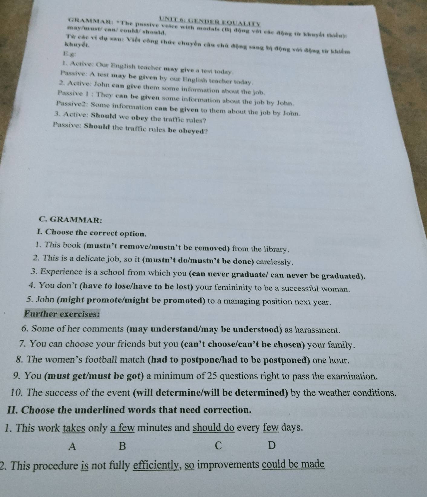 GENDER EQUALIFY 
* GRAMMAR: *The passive voice with modals (Bị động với các động từ khuyết thiếu): 
may/must/ can/ could/ should. 
Từ các ví dụ sau: Viết công thức chuyển cầu chủ động sang bị động với động từ khiểm 
khuyết. 
E.g: 
1. Active: Our English teacher may give a test today. 
Passive: A test may be given by our English teacher today. 
2. Active: John can give them some information about the job. 
Passive 1 : They can be given some information about the job by John. 
Passive2: Some information can be given to them about the job by John. 
3. Active: Should we obey the traffic rules? 
Passive: Should the traffic rules be obeyed? 
C. GRAMMAR: 
I. Choose the correct option. 
1. This book (mustn’t remove/mustn’t be removed) from the library. 
2. This is a delicate job, so it (mustn’t do/mustn’t be done) carelessly. 
3. Experience is a school from which you (can never graduate/ can never be graduated). 
4. You don’t (have to lose/have to be lost) your femininity to be a successful woman. 
5. John (might promote/might be promoted) to a managing position next year. 
Further exercises: 
6. Some of her comments (may understand/may be understood) as harassment. 
7. You can choose your friends but you (can’t choose/can’t be chosen) your family. 
8. The women’s football match (had to postpone/had to be postponed) one hour. 
9. You (must get/must be got) a minimum of 25 questions right to pass the examination. 
10. The success of the event (will determine/will be determined) by the weather conditions. 
II. Choose the underlined words that need correction. 
1. This work takes only a few minutes and should do every few days. 
A 
B 
C 
D 
2. This procedure is not fully efficiently, so improvements could be made