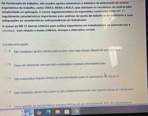 Na fisioterapia do trabalho, são usados apoios normativos e métodos na elaboração da análise
ergonômica do trabalho, como OWAS, REBA e RULA, que otimizam os resultados da análise pela
simplicidade na aplicação. A norma regulamentadora da ergonomia, conhecida como NR 17,
regulamenta características importantes para análises do posto de trabalho e do mobiliário e suas
adequações as características antropométricas do trabalhador.
O anexo da NR 17 aborda critérios para análise ergonômica em trabalhadores de autosserviço e
checkouf; com relação a esses critérios, marque a alternativa correta.
Escolha uma opção:
a São instalados apoios móveis para os pés, caso haja espaço disponivel para seu uso.
b Deve ser elaborada com períodos estipulados e pausas preestabelecidas
São estipulados ângulos limites de movimentações para os operadores de checkout.
d São instalados apóios fixos para os pés, independentemente das características do trabalhador.
Deve atender às características antropométricas de aproximadamente 90% dos trabalhadores