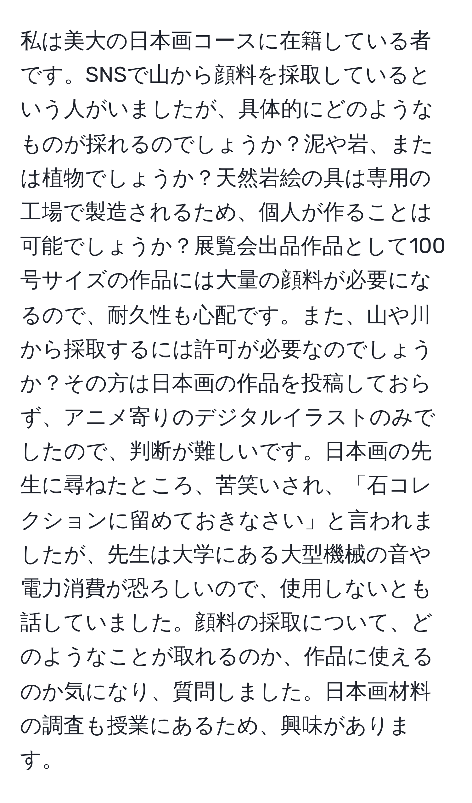 私は美大の日本画コースに在籍している者です。SNSで山から顔料を採取しているという人がいましたが、具体的にどのようなものが採れるのでしょうか？泥や岩、または植物でしょうか？天然岩絵の具は専用の工場で製造されるため、個人が作ることは可能でしょうか？展覧会出品作品として100号サイズの作品には大量の顔料が必要になるので、耐久性も心配です。また、山や川から採取するには許可が必要なのでしょうか？その方は日本画の作品を投稿しておらず、アニメ寄りのデジタルイラストのみでしたので、判断が難しいです。日本画の先生に尋ねたところ、苦笑いされ、「石コレクションに留めておきなさい」と言われましたが、先生は大学にある大型機械の音や電力消費が恐ろしいので、使用しないとも話していました。顔料の採取について、どのようなことが取れるのか、作品に使えるのか気になり、質問しました。日本画材料の調査も授業にあるため、興味があります。