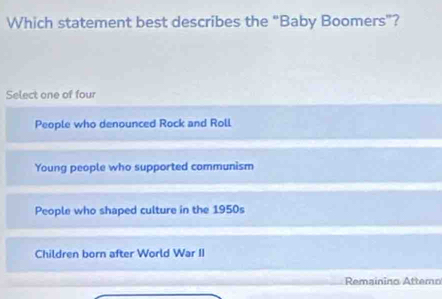 Which statement best describes the “Baby Boomers”?
Select one of four
People who denounced Rock and Roll
Young people who supported communism
People who shaped culture in the 1950s
Children born after World War II
Remainino Attemo