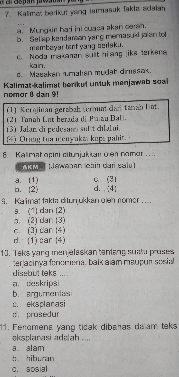 di depán jawabán
7. Kalimat berikut yang termasuk fakta adalah
a. Mungkin hari ini cuaca akan cerah.
b. Setiap kendaraan yang memasuki jalan tol
membayar tarif yang berlaku.
c. Noda makanan sulit hilang jika terkena
kain.
d. Masakan rumahan mudah dimasak.
Kalimat-kalimat berikut untuk menjawab soal
nomor 8 dan 9!
(1) Kerajinan gerabah terbuat dari tanah liat.
(2) Tanah Lot berada di Pulau Bali.
(3) Jalan di pedesaan sulit dilalui.
(4) Orang tua menyukai kopi pahit.
8. Kalimat opini ditunjukkan oleh nomor ….
AKM ® (Jawaban lebih dari satu)
a. (1) c. (3)
b. (2) d. (4)
9. Kalimat fakta ditunjukkan oleh nomor ….
a. (1) dan (2)
b. (2) dan (3)
c. (3) dan (4)
d. (1) dan (4)
10. Teks yang menjelaskan tentang suatu proses
terjadinya fenomena, baik alam maupun sosial
disebut teks ....
a. deskripsi
b. argumentasi
c. eksplanasi
d. prosedur
11. Fenomena yang tidak dibahas dalam teks
eksplanasi adalah ....
a. alam
b. hiburan
c. sosial