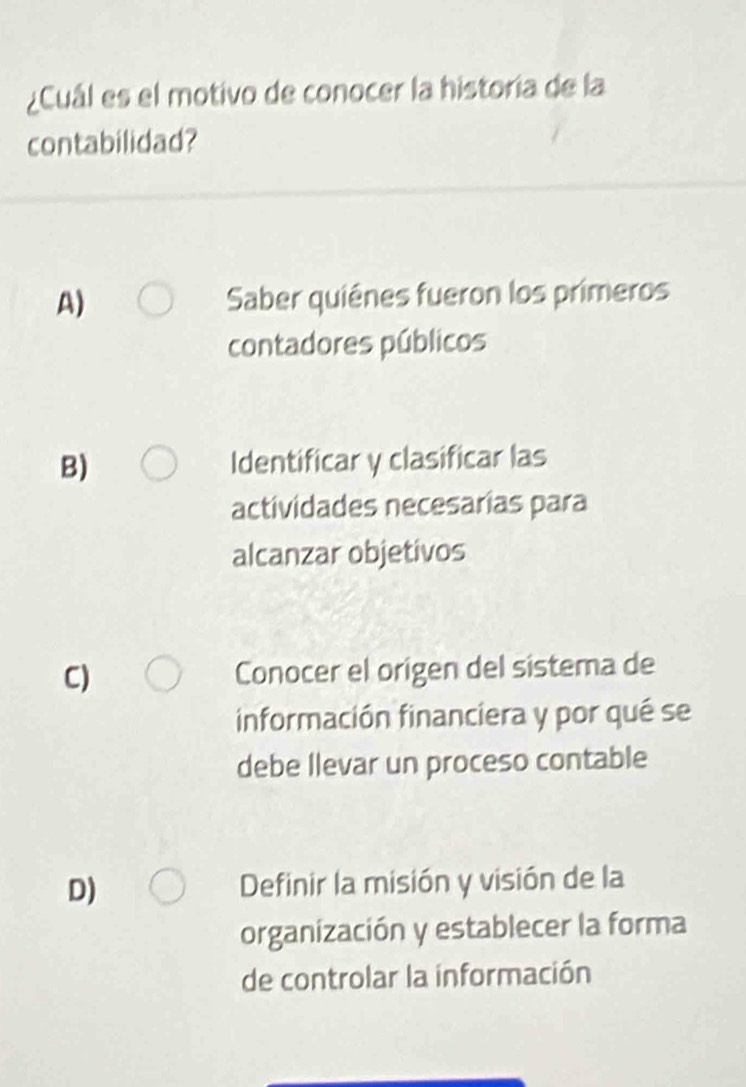 ¿Cuál es el motivo de conocer la historia de la
contabilidad?
A) Saber quiênes fueron los primeros
contadores públicos
B) Identificar y clasificar las
actividades necesarias para
alcanzar objetivos
C) Conocer el origen del sistema de
información financiera y por qué se
debe llevar un proceso contable
D) Definir la misión y visión de la
organización y establecer la forma
de controlar la información