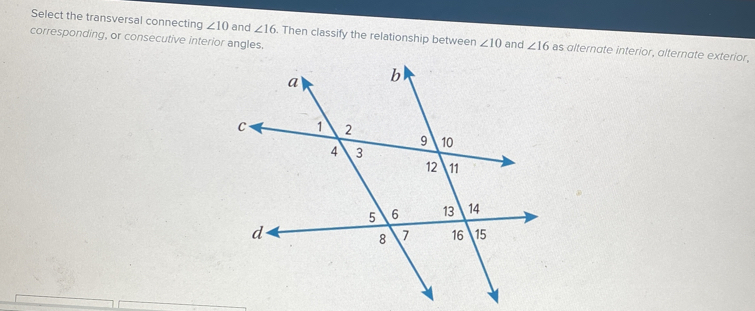 Select the transversal connecting ∠ 10 and ∠ 16. Then classify the relationship betweer ∠ 10 and ∠ 16 as alternate interior, alternate exterior,
corresponding, or consecutive interior angles.