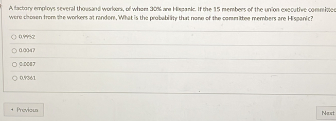 A factory employs several thousand workers, of whom 30% are Hispanic. If the 15 members of the union executive committee
were chosen from the workers at random, What is the probability that none of the committee members are Hispanic?
0.9952
0.0047
0.0087
0.9361
Previous Next