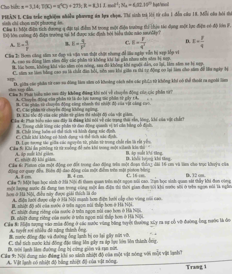 Cho biết: π =3,14;T(K)=t(^0C)+273;R=8,31J.mol^(-1);N_A=6,02.10^(23)hat/m ol
PHÀN I. Câu trắc nghiệm nhiều phương án lựa chọn. Thí sinh trả lời từ câu 1 đến câu 18. Mỗi câu hỏi thí
sinh chi chọn một phương án.
Câu 1: Một điện tích dương q đặt tại điểm M trong một điện trường thi chịu tác dụng một lực điện có độ lớn F.
Độ lớn cường độ điện trường tại M được xác định bởi biểu thức nào sau đây?
C.
A. E= q/F  E= q/F^2  E= F/q^2 
B.
D. E= F/q 
Câu 2: Bơm căng săm xe đạp và vặn van thật chặt nhưng để lâu ngày vẫn bị xẹp lốp vì
A. cao su dùng làm săm đầy các phân tử không khí lại gần nhau nên săm bị xẹp.
B. lúc bơm, không khí vào săm cộn nóng, sau đó không khí nguội dần, co lại, làm săm xe bị xẹp.
C. săm xe làm bằng cao su là chất đàn hồi, nên sau khi giãn ra thì tự động co lại làm cho săm để lâu ngày bị
xęp.
D. giữa các phân tử cao su dùng làm săm có khoảng cách nên các phần tử không khí có thể thoát ra ngoài làm
săm xẹp dần.
Câu 3: Phát biểu nào sau đây không đúng khi nói về chuyển động của các phân tử?
A. Chuyển động của phân tử là do lực tương tác phân tử gây rA. i
B. Các phân tử chuyển động càng nhanh thì nhiệt độ của vật cảng cao.
C. Các phân tử chuyển động không ngừng.
D. Khi tốc độ của các phân tử giảm thì nhiệt độ của vật giảm.
Câu 4: Phát biểu nào sau đây là đúng khi nói về các trạng thái rắn, lỏng, khí của vật chất?
A. Trong chất lỏng các phân tử dao động quanh vị trí cân bằng cố định.
B. Chất lỏng luôn có thể tích và hình dạng xác định.
C. Chất khí không có hình dạng và thể tích xác định.
D. Lực tương tác giữa các nguyên tử, phân tử trong chất rấn là rất yếu.
Câu 5: Khi ấn pittông từ từ xuống để nén khí trong một xilanh kín thì
A. áp suất khí giảm. B. áp suất khí tăng.
C. nhiệt độ khí giảm. D. khối lượng khí tăng.
Câu 6: Piston của một động cơ đốt trong dao động trên một đoạn thẳn3 dài 16 cm và làm cho trục khuỷu của
động cơ quay đều. Biên độ dao động của một điểm trên mặt piston băng
A. 8 cm. B. 4 cm. C. 16 cm. D. 32 cm.
Câu 7: Một bạn học sinh ở Hà Nội đi tham quan trên một ngọn núi cao. Bạn học sinh quan sát thấy khi đun cùng
một lượng nước đá đang tan trong cùng một ấm điện thì thời gian đun tới khi nước sối ở trên ngọn núi là ngắn
hơn ở Hà Nội, điều này được giải thích là do
A. điện lưới được cấp ở Hà Nội mạnh hơn điện lưới cấp cho vùng núi cao.
B. nhiệt độ sối của nước ở trên ngọn núi thấp hơn ở Hà Nội.
C. nhiệt dung riêng của nước ở trên ngọn núi cao hơn ở Hà Nội.
D. nhiệt dung riêng của nước ở trên ngọn núi thấp hơn ở Hà Nội.
Câu 8: Hiện tượng vào mùa đông ở các nước vùng băng tuyết thường xảy ra sự cố vỡ đường ống nước là do
A. tuyết rơi nhiều đè nặng thành ống.
B. nước đông đặc và đường ống lạnh bị co lại gây nứt vỡ.
C. thể tích nước khi đông đặc tăng lên gây ra áp lực lớn lên thành ống.
D. trời lạnh làm đường ống bị cứng giòn và rạn nứt.
Câu 9: Nội dung nào đúng khi so sánh nhiệt độ của một vật nóng với một vật lạnh?
A. Vật lạnh có nhiệt độ bằng nhiệt độ của vật nóng.
Trang 1