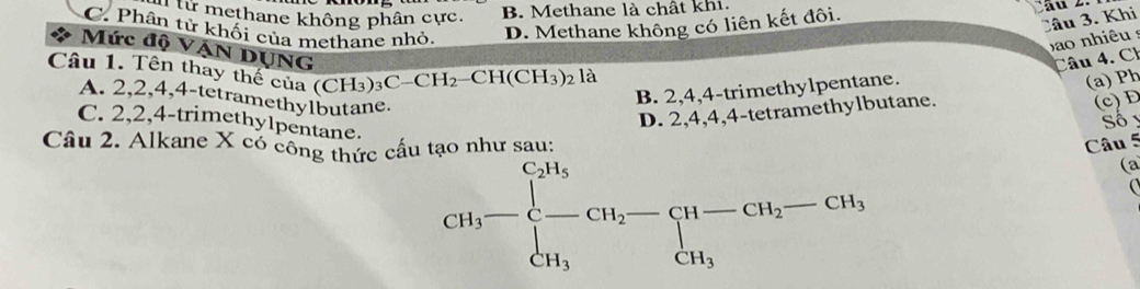 I từ methane không phân cực.
B. Methane là chất khi.
C. Phân tử khối của methane nhỏ. D. Methane không có liên kết đôi.
Câu 3. Khi
bao nhiêu s
Mức độ VẠN DUNG
Câu 1. Tên thay thế của (CH_3)_3C-CH_2-CH(CH_3)_2 là
Câu 4. Ch
A. 2, 2, 4, 4 -tetramethylbutane.
B. 2, 4, 4 -trimethylpentane.
(a) Ph
D. 2, 4, 4, 4 -tetramethylbutane.
(c)D
C. 2, 2, 4 -trimethylpentane.
Số 
Câu 2. Alkane X có công thức cấu tạo như sau: Câu 5
CH_3-beginarrayl CH_3 -CH_2-CH-CH_2-CH_3, CH_3endarray.
(a
