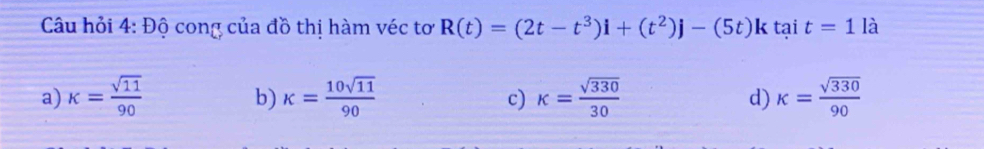 Câu hỏi 4: Độ cong của đồ thị hàm véc tơ R(t)=(2t-t^3)i+(t^2)j-(5t)k tại t=1la
a) k= sqrt(11)/90  k= 10sqrt(11)/90  k= sqrt(330)/30  kappa = sqrt(330)/90 
b)
c)
d)