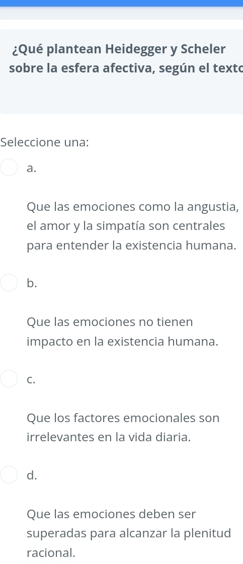 ¿Qué plantean Heidegger y Scheler
sobre la esfera afectiva, según el texto
Seleccione una:
a.
Que las emociones como la angustia,
el amor y la simpatía son centrales
para entender la existencia humana.
b.
Que las emociones no tienen
impacto en la existencia humana.
C.
Que los factores emocionales son
irrelevantes en la vida diaria.
d.
Que las emociones deben ser
superadas para alcanzar la plenitud
racional.