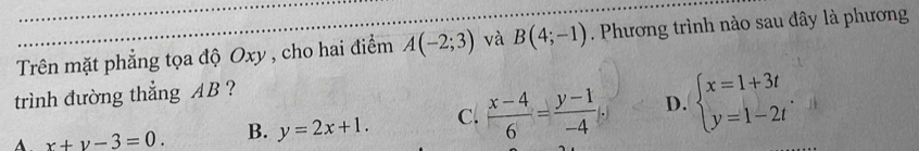 Trên mặt phẳng tọa độ Oxy , cho hai điểm A(-2;3) và B(4;-1). Phương trình nào sau đây là phương
trình đường thẳng AB ?
A x+y-3=0. B. y=2x+1. C.  (x-4)/6 = (y-1)/-4  D. beginarrayl x=1+3t y=1-2tendarray.