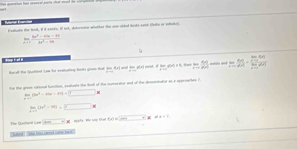 This question has several parts that must be completed se e 
art 
Tutorial Exercise 
Evaluate the limit, if it exists. If not, determine whether the one-sided limits exist (finite or infinite).
limlimits _xto 7 (8x^2-49x-49)/2x^2-98 
Step 1 of 4 
Recall the Quotient Law for evaluating limits given that limlimits _xto cf(x) and limlimits _xto cg(x) exist. If limlimits _xto cg(x)!= 0 then limlimits _xto c f(x)/g(x)  exists and limlimits _xto c f(x)/g(x) =frac limlimits _xto cf(x)limlimits _xto cg(x). 
For the given rational function, evaluate the limit of the numerator and of the denominator as x approaches 7.
limlimits _xto 7(8x^2-49x-49)=□ *
limlimits _xto 7(2x^2-98)=7*
The Quotient Law doen apply. We say that f(x) is Z a 0 a x=7, 
Submt Skip (you cannot come back)