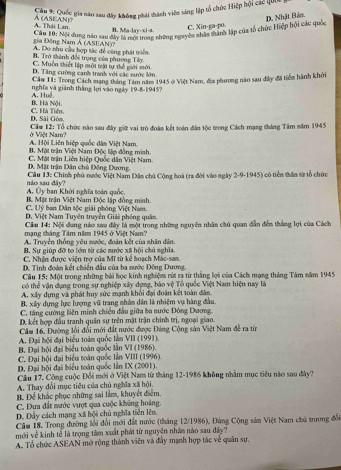 Quốc gia nào sau dây không phải thành viên sáng lập tổ chức Hiệp hội các quốc
Á (ASEAN)?
A. Thái Lan. B. Ma-lay-xi-a.
C. Xin-ga-po. D. Nhật Bản.
Câu 10: Nội dung nào sau đây là một trong những nguyên nhân thành lập của tổ chức Hiệp hội các quốc
gia Đông Nam Á (ASEAN)?
A. Do nhu cầu hợp tác để cùng phát triển.
B. Trở thành đối trọng của phương Tây.
C. Muốn thiết lập một trật tự thế giới mới.
D. Tăng cường cạnh tranh với các nước lớn.
Câu 11: Trong Cách mạng tháng Tám năm 1945 ở Việt Nam, địa phương nào sau đây đã tiến hành khởi
nghĩa yà giành thắng lợi vào ngày 19-8-1945?
A. Huế.
B. Hà Nội.
C. Hà Tiên.
D. Sài Gòn.
Câu 12: Tổ chức nào sau đây giữ vai trò đoàn kết toàn dân tộc trong Cách mạng tháng Tám năm 1945
ở Việt Nam?
A. Hội Liên hiệp quốc dân Việt Nam.
B. Mặt trận Việt Nam Độc lập đồng minh.
C. Mặt trận Liên hiệp Quốc dân Việt Nam.
D. Mặt trận Dân chủ Đông Dương.
Câu 13: Chính phủ nước Việt Nam Dân chủ Cộng hoà (ra đời vào ngày 2-9-1945) có tiền thân từ tổ chức
nào sau đây?
A. Ủy ban Khởi nghĩa toàn quốc.
B. Mặt trận Việt Nam Độc lập đồng minh.
C. Uỷ ban Dân tộc giải phóng Việt Nam.
D. Việt Nam Tuyên truyền Giải phóng quân.
Câu 14: Nội dung nào sau đây là một trong những nguyên nhân chủ quan dẫn đến thắng lợi của Cách
mạng tháng Tám năm 1945 ở Việt Nam?
A. Truyền thống yêu nước, đoàn kết của nhân dân.
B. Sự giúp đỡ to lớn từ các nước xã hội chủ nghĩa.
C. Nhận được viện trợ của Mĩ từ kế hoạch Mác-san.
D. Tình đoàn kết chiến đấu của ba nước Đông Dương.
Câu 15: Một trong những bài học kinh nghiệm rút ra từ thắng lợi của Cách mạng tháng Tám năm 1945
có thể vận dụng trong sự nghiệp xây dựng, bảo vệ Tổ quốc Việt Nam hiện nay là
A. xây dựng và phát huy sức mạnh khối đại đoàn kết toàn dân.
B. xây dựng lực lượng vũ trang nhân dân là nhiệm vụ hàng đầu.
C. tăng cường liên minh chiến đấu giữa ba nước Đông Dương.
D. kết hợp đấu tranh quân sự trên mặt trận chính trị, ngoại giao.
Câu 16. Đường lối đổi mới đất nước được Đảng Cộng sản Việt Nam đề ra từ
A. Đại hội đại biểu toàn quốc lần VII (1991).
B. Đại hội đại biểu toàn quốc lần VI (1986).
C. Đại hội đại biểu toàn quốc lần VIII (1996).
D. Đại hội đại biểu toàn quốc lần IX (2001).
Câu 17. Công cuộc Đổi mới ở Việt Nam từ tháng 12-1986 không nhằm mục tiêu nào sau đây?
A. Thay đổi mục tiêu của chủ nghĩa xã hội.
B. Để khắc phục những sai lầm, khuyết điểm.
C. Đưa đất nước vượt qua cuộc khủng hoảng.
D. Đầy cách mạng xã hội chủ nghĩa tiến lên.
Câu 18. Trong đường lối đổi mới đất nước (tháng 12/1986), Đảng Cộng sản Việt Nam chủ trương đổi
mới về kinh tế là trọng tâm xuất phát từ nguyên nhân nào sau đây?
A. Tổ chức ASEAN mở rộng thành viên và đầy mạnh hợp tác về quân sự.