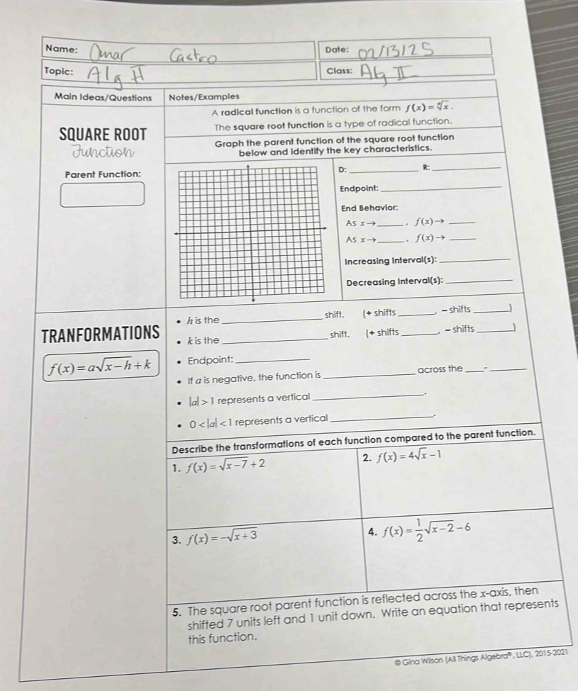 Name: Date: 
Topic: 
Class: 
Main Ideas/Questions Notes/Examples 
A radical function is a function of the form f(x)=sqrt[n](x). 
SQUARE ROOT The square root function is a type of radical function. 
Graph the parent function of the square root function 
below and identify the key characteristics. 
Parent Function: 
D:_ 
R:_ 
Endpoint: 
_ 
End Behavior:
Asxto _. f(x)to _
Asxto _. f(x)to _ 
Increasing Interval(s): 
_ 
Decreasing Interval(s):_ 
h is the _shift. (+ shifts _ - shifts_ 
TRANFORMATIONS k is the_ 
shift. (+ shifts _， - shifts _j
f(x)=asqrt(x-h)+k Endpoint:_ 
If a is negative, the function is _across the _、_
|a|>1 represents a vertical 
_.
0 <1</tex> represents a vertical 
_ 
Describe the transformations of each function compared to the parent function. 
1. f(x)=sqrt(x-7)+2 2. f(x)=4sqrt(x)-1
3. f(x)=-sqrt(x+3)
4. f(x)= 1/2 sqrt(x-2)-6
5. The square root parent function is reflected across the x-axis, then 
shifted 7 units left and 1 unit down. Write an equation that represents 
this function. 
@ Gina Wilson (All Things Algebra®, LLC), 2015-2021