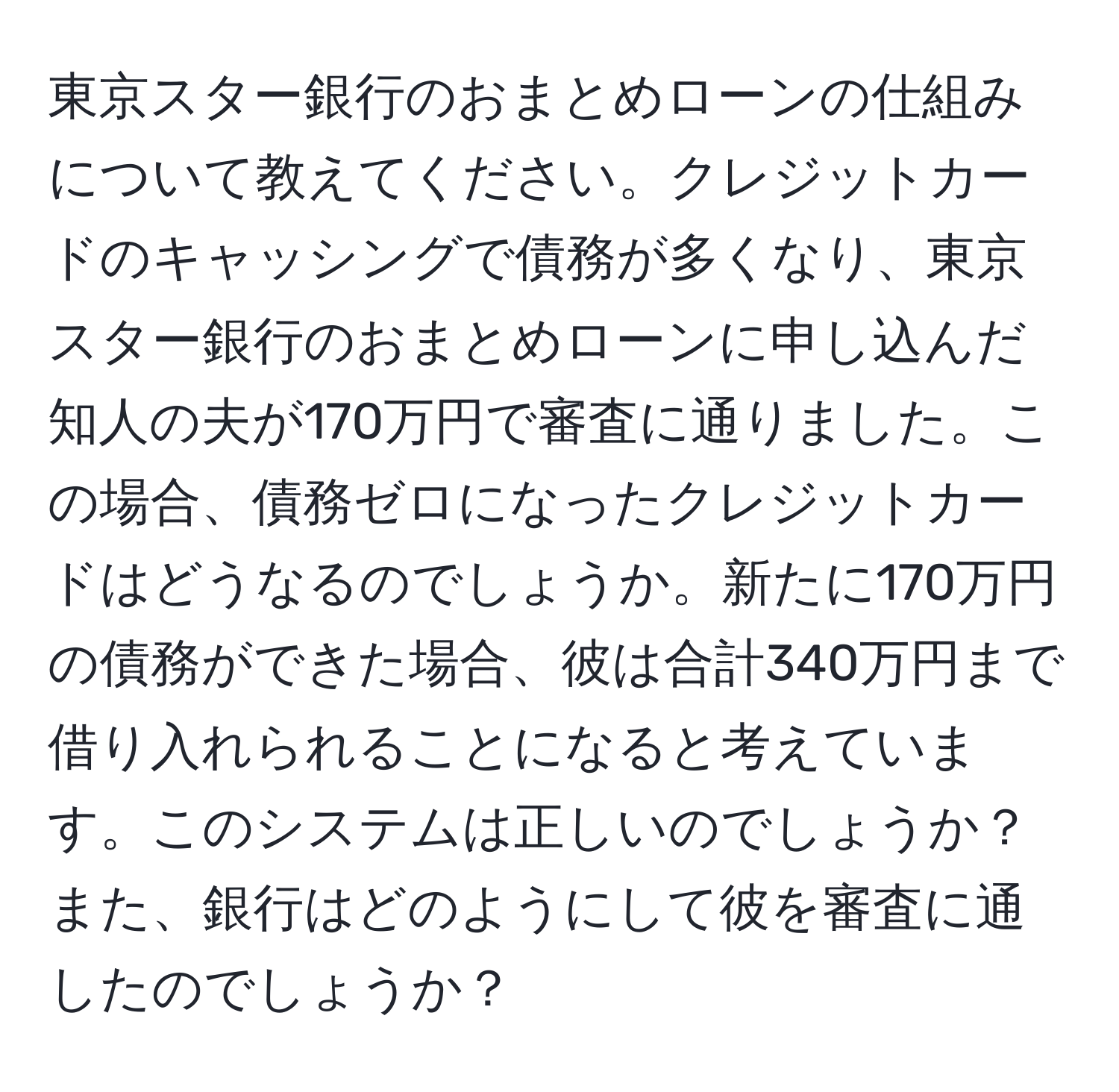 東京スター銀行のおまとめローンの仕組みについて教えてください。クレジットカードのキャッシングで債務が多くなり、東京スター銀行のおまとめローンに申し込んだ知人の夫が170万円で審査に通りました。この場合、債務ゼロになったクレジットカードはどうなるのでしょうか。新たに170万円の債務ができた場合、彼は合計340万円まで借り入れられることになると考えています。このシステムは正しいのでしょうか？また、銀行はどのようにして彼を審査に通したのでしょうか？