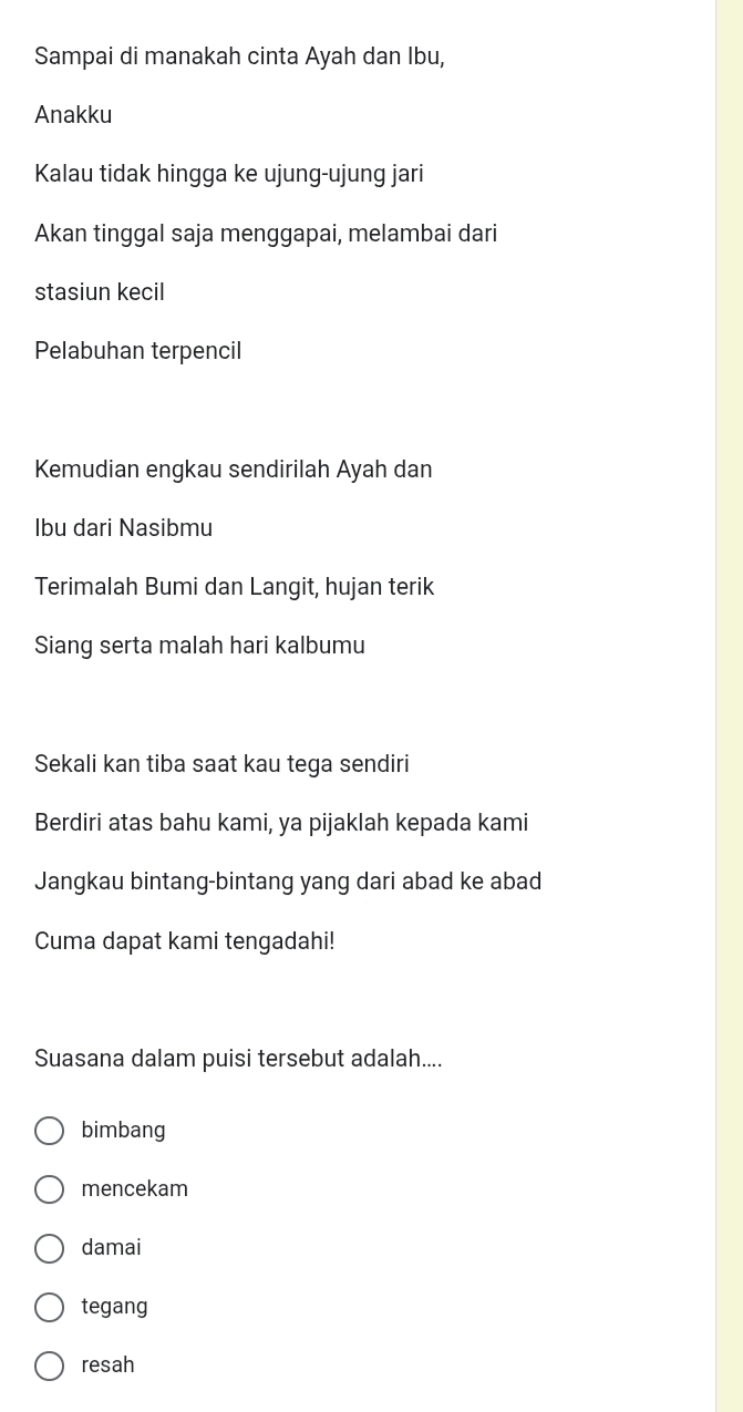 Sampai di manakah cinta Ayah dan Ibu,
Anakku
Kalau tidak hingga ke ujung-ujung jari
Akan tinggal saja menggapai, melambai dari
stasiun kecil
Pelabuhan terpencil
Kemudian engkau sendirilah Ayah dan
Ibu dari Nasibmu
Terimalah Bumi dan Langit, hujan terik
Siang serta malah hari kalbumu
Sekali kan tiba saat kau tega sendiri
Berdiri atas bahu kami, ya pijaklah kepada kami
Jangkau bintang-bintang yang dari abad ke abad
Cuma dapat kami tengadahi!
Suasana dalam puisi tersebut adalah....
bimbang
mencekam
damai
tegang
resah