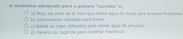 sinônimo adequado para a palavra “cacimba” é:
a) Poço ou cova ao ar livre que retém água da chuva para diversas finalidades
b) Instrumento utilizado para fumar.
c) Balde ou copo utilizados para retirar água de um poço.
d) Panela ou caçarola para cozinhar mandioca.