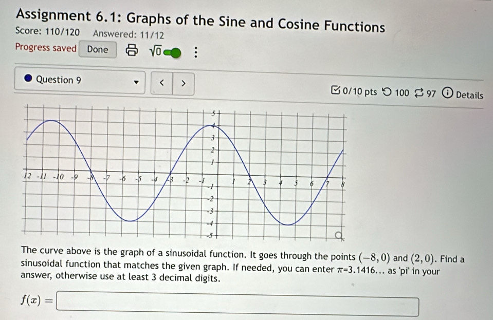 Assignment 6.1: Graphs of the Sine and Cosine Functions 
Score: 110/120 Answered: 11/12 
Progress saved Done sqrt(0) : 
< > 
Question 9 0/10 pts つ 100 % 97 Details 
The curve above is the graph of a sinusoidal function. It goes through the points (-8,0) and (2,0). Find a 
sinusoidal function that matches the given graph. If needed, you can enter π =3.1416. as 'pi' in your 
answer, otherwise use at least 3 decimal digits.
f(x)=□