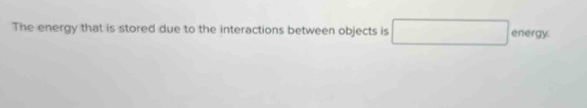 The energy that is stored due to the interactions between objects is □ energy