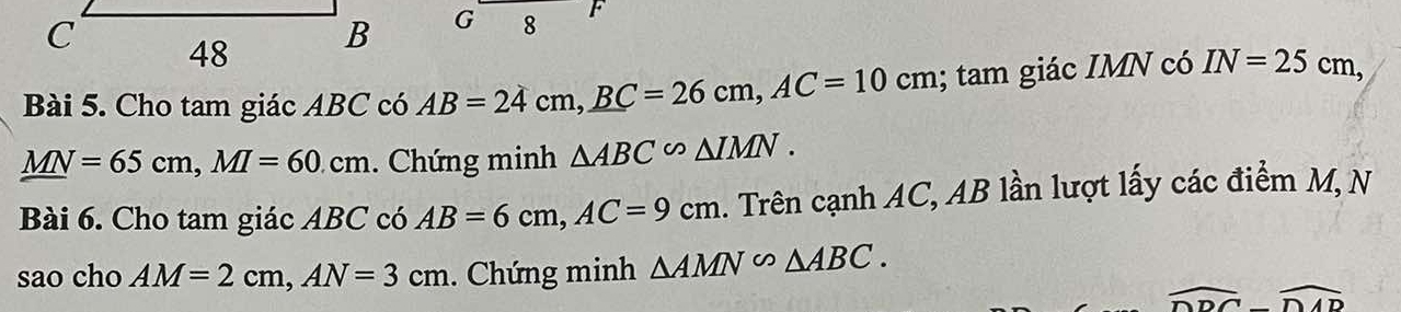 Cho tam giác ABC có AB=24cm, _ BC=26cm, AC=10cm; tam giác IMN có IN=25cm,
_ MN=65cm, MI=60cm. Chứng minh △ ABC∽ △ IMN. 
Bài 6. Cho tam giác ABC có AB=6cm, AC=9cm. Trên cạnh AC, AB lần lượt lấy các điểm M, N 
sao cho AM=2cm, AN=3cm. Chứng minh △ AMN∽ △ ABC.