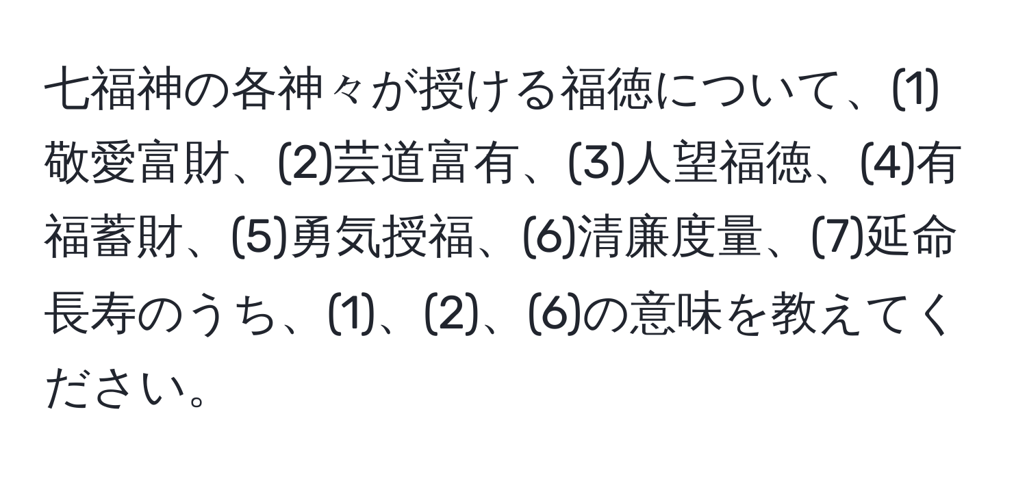 七福神の各神々が授ける福徳について、(1)敬愛富財、(2)芸道富有、(3)人望福徳、(4)有福蓄財、(5)勇気授福、(6)清廉度量、(7)延命長寿のうち、(1)、(2)、(6)の意味を教えてください。