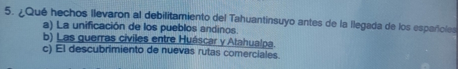 ¿Qué hechos llevaron al debilitamiento del Tahuantinsuyo antes de la llegada de los españoles
a) La unificación de los pueblos andinos.
b) Las guerras civiles entre Huáscar y Atahualpa.
c) El descubrimiento de nuevas rutas comerciales.