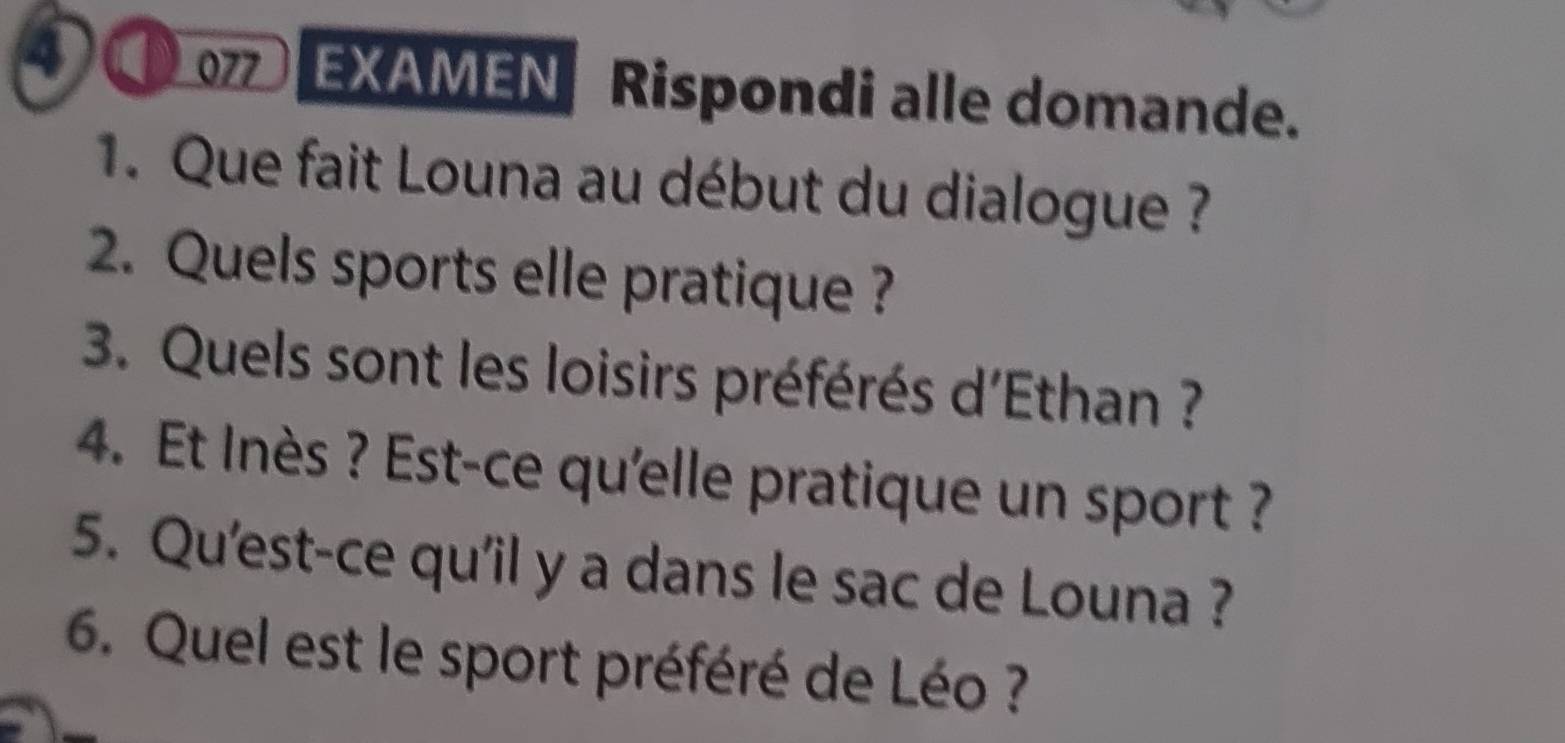 ④ EXAMEN Rispondi alle domande. 
1. Que fait Louna au début du dialogue ? 
2. Quels sports elle pratique ? 
3. Quels sont les loisirs préférés d'Ethan ? 
4. Et Inès ? Est-ce qu'elle pratique un sport ? 
5. Qu'est-ce qu'il y a dans le sac de Louna ? 
6. Quel est le sport préféré de Léo ?