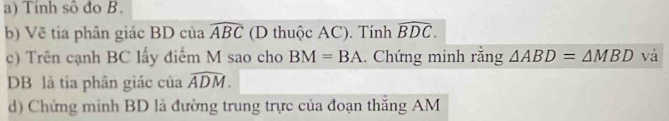 Tính sô đo B. 
b) Vẽ tia phân giác BD của widehat ABC (D thuộc AC). Tính widehat BDC. 
c) Trên cạnh BC lấy điểm M sao cho BM=BA. Chứng minh rằng △ ABD=△ MBD và
DB là tia phân giác của widehat ADM. 
d) Chứng minh BD là đường trung trực của đoạn thắng AM