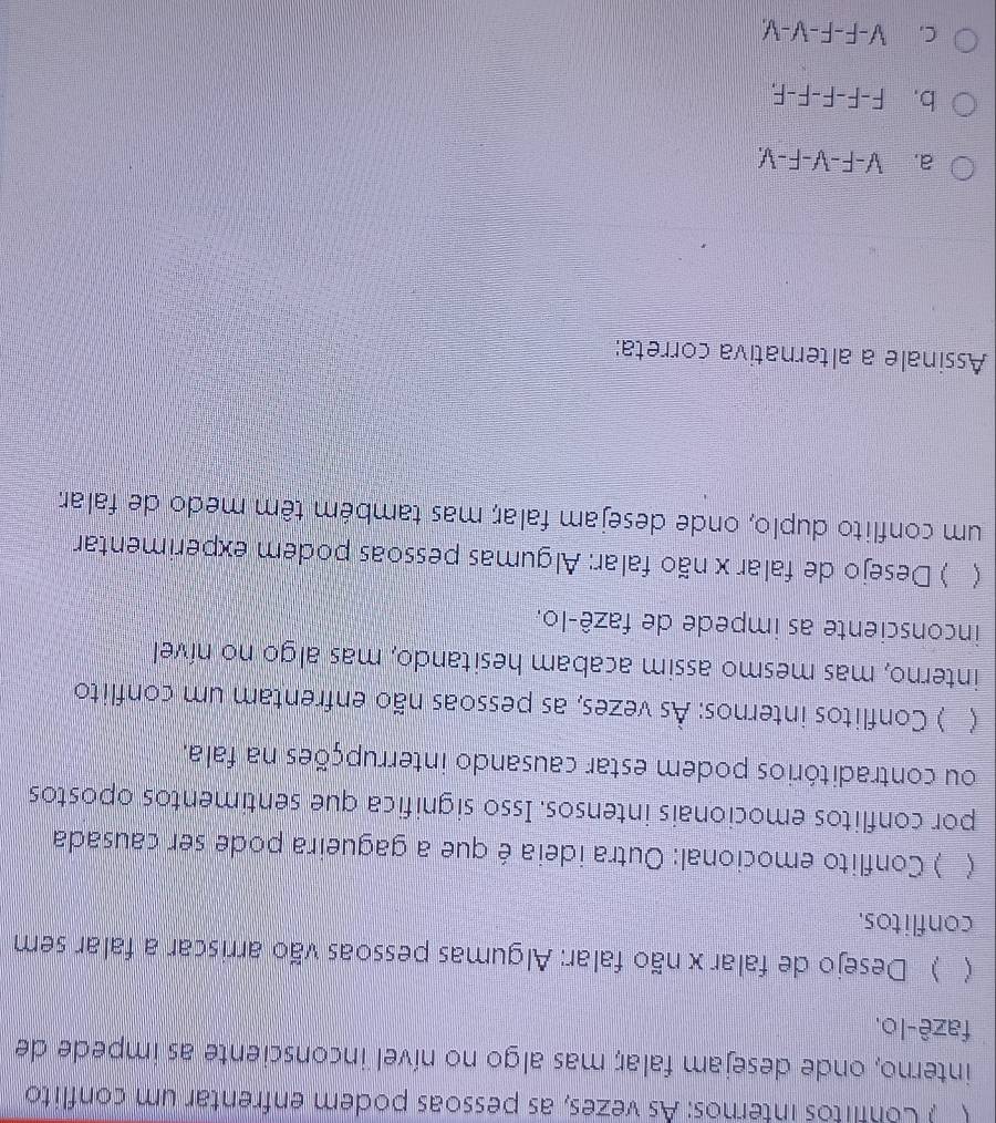( ) Conflitos internos: As vezes, as pessoas podem enfrentar um conflito
interno, onde desejam falar; mas algo no nível inconsciente as impede de
fazê-lo.
 ) Desejo de falar x não falar: Algumas pessoas vão arriscar a falar sem
conflitos.
 ) Conflito emocional: Outra ideia é que a gagueira pode ser causada
por conflitos emocionais intensos. Isso significa que sentimentos opostos
ou contraditórios podem estar causando interrupções na fala.
( ) Conflitos internos: Às vezes, as pessoas não enfrentam um conflito
interno, mas mesmo assim acabam hesitando, mas algo no nível
inconsciente as impede de fazê-lo.
 ) Desejo de falar x não falar: Algumas pessoas podem experimentar
um conflito duplo, onde desejam falar; mas também têm medo de falar
Assinale a alternativa correta:
a. V-F-V-F-V
b. F-F-F-F-F.
C. V-F-F-V-V