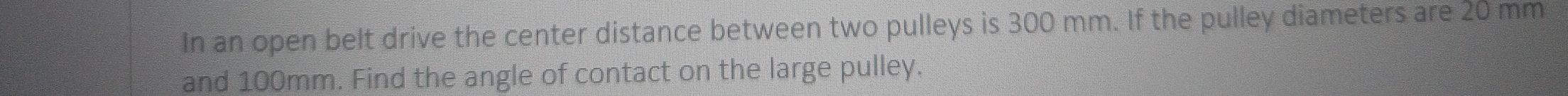 In an open belt drive the center distance between two pulleys is 300 mm. If the pulley diameters are 20 mm
and 100mm. Find the angle of contact on the large pulley.