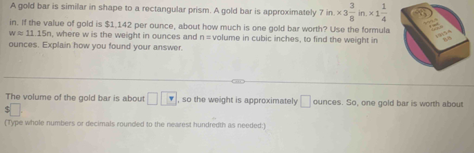 A gold bar is similar in shape to a rectangular prism. A gold bar is approximately 7 in. * 3 3/8 in.* 1 1/4 
in. If the value of gold is $1,142 per ounce, about how much is one gold bar worth? Use the formula
wapprox 11.15n , where w is the weight in ounces and n= volume in cubic inches, to find the weight in 
ounces. Explain how you found your answer. 
The volume of the gold bar is about □ □ , so the weight is approximately □ ounces. So, one gold bar is worth about
$□. 
(Type whole numbers or decimals rounded to the nearest hundredth as needed:)