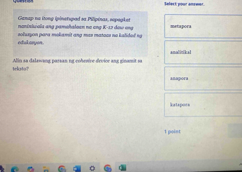 question Select your answer.
Ganap na itong ipinatupad sa Pilipinas, sapagkat
naniniwala ang pamahalaan na ang K-12 daw ang metapora
solusyon para makamit ang mas mataas na kalidad ng
edukasyon.
analitikal
Alin sa dalawang paraan ng cohesive device ang ginamit sa
teksto?
anapora
katapora
1 point