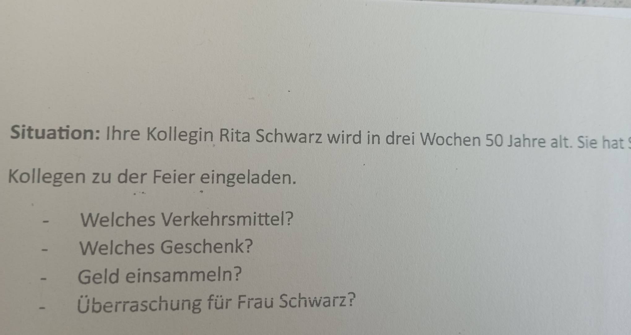 Situation: Ihre Kollegin Rita Schwarz wird in drei Wochen 50 Jahre alt. Sie hat S 
Kollegen zu der Feier eingeladen. 
Welches Verkehrsmittel? 
Welches Geschenk? 
Geld einsammeln? 
Überraschung für Frau Schwarz?