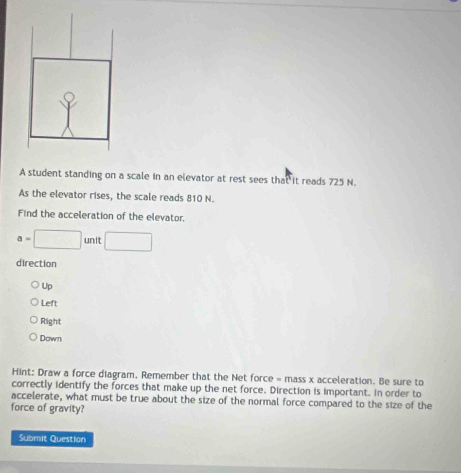 A student standing on a scale in an elevator at rest sees that it reads 725 N.
As the elevator rises, the scale reads 810 N.
Find the acceleration of the elevator.
a=□ unit □ 
direction
Up
Left
Right
Down
Hint: Draw a force diagram. Remember that the Net force = mass x acceleration. Be sure to
correctly identify the forces that make up the net force. Direction is important. In order to
accelerate, what must be true about the size of the normal force compared to the size of the
force of gravity?
Submit Question