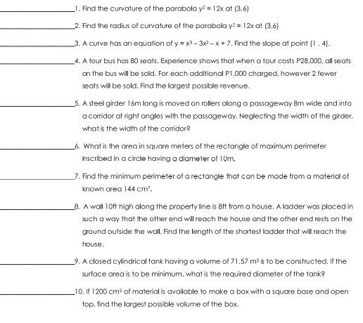 Find the curvature of the parabola y^2=12x at (3,6)
_2. Find the radius of curvature of the parabolla y^2=12x at (3,6)
_3. A curve has an equation of y=x^3-3x^2-x+7. Find the sope at point  1,4. 
_4. A tour bus has 80 seats. Experience shows that when a tour costs P28,000, all seats 
on the bus will be solld. For each additional P1,000 charged, however 2 fewer 
seats willl be sold. Find the largest possible revenue. 
_5. A steell girder 16m long is moved on rollers allong a passageway 8m wide and into 
a corridor at right angles with the passageway. Neglecting the width of the girder, 
what is the width of the corridor? 
_6. What is the area in square meters of the rectangle of maximum perimeter 
inscribed in a circle having a diameter of 10m, 
_7. Find the minimum perimeter of a rectangle that can be made from a materiall of 
known area 144cm^7. 
_8. A wall 10ft high along the property line is 8ft from a house. A ladder was placed in 
such a way that the other end will reach the house and the other end rests on the 
ground outside the wall. Find the length of the shortest ladder that will reach the 
house. 
_9. A closed cylindrical tank having a vollume of 71.57m^3 is to be constructed. If the 
surface area is to be minimum, what is the required diameter of the tank? 
_10. If 1200cm^2 of material is available to make a box with a square base and open 
top, find the largest possible vollume of the box.