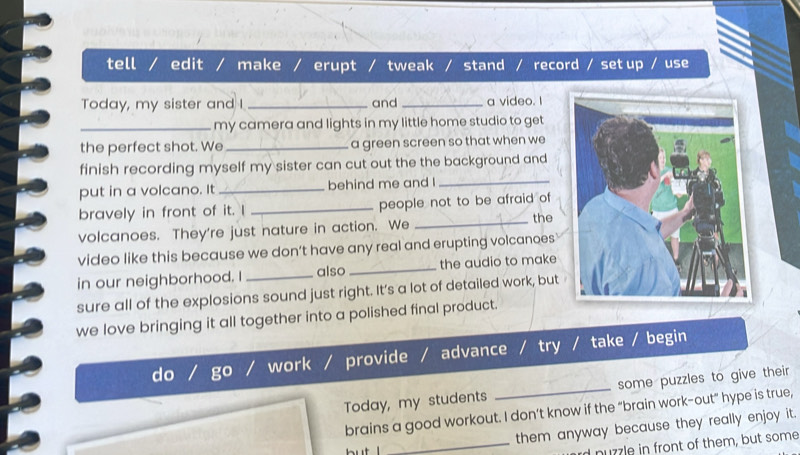 tell / edit / make / erupt / tweak / stand / record / set up / use
Today, my sister and I _and _a video. I
_my camera and lights in my little home studio to get
the perfect shot. We _a green screen so that when we
finish recording myself my sister can cut out the the background and
put in a volcano. It _behind me and I_
bravely in front of it. I _people not to be afraid of
volcanoes. They're just nature in action. We
_the
video like this because we don’t have any real and erupting volcanoes
in our neighborhood. I _also_ the audio to make
sure all of the explosions sound just right. It’s a lot of detailed work, but
we love bringing it all together into a polished final product.
d a work provide advance try / take / begin
Today, my students _some puzzles to give their
brains a good workout. I don’t know if the “brain work-out" hype is true,
_them anyway because they really enjoy it.
but
d nuzzle in front of them, but some