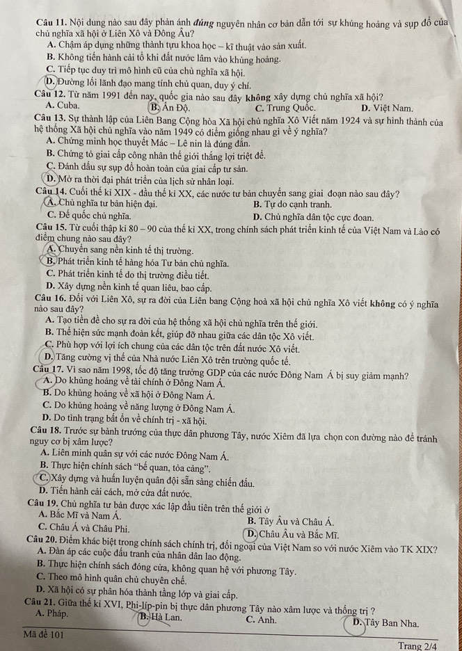 Nội dung nào sau đây phản ánh đúng nguyên nhân cơ bản dẫn tới sự khủng hoảng và sụp đồ của
chủ nghĩa xã hội ở Liên Xô và Đông Âu?
A. Chậm áp dụng những thành tựu khoa học - kĩ thuật vào sản xuất.
B. Không tiến hành cải tổ khi đất nước lâm vào khủng hoảng.
C. Tiếp tục duy trì mô hình cũ của chủ nghĩa xã hội.
D. Đường lối lãnh đạo mang tính chủ quan, duy ý chí.
Câu 12. Từ năm 1991 đến nay, quốc gia nào sau đây không xây dựng chủ nghĩa xã hội?
A. Cuba. B, Ấn Độ. C. Trung Quốc. D. Việt Nam.
Câu 13. Sự thành lập của Liên Bang Cộng hòa Xã hội chủ nghĩa Xô Viết năm 1924 và sự hình thành của
thệ thống Xã hội chủ nghĩa vào năm 1949 có điểm giống nhau gì về ý nghĩa?
A. Chứng minh học thuyết Mác - Lê nin là đúng đắn.
B. Chứng tỏ giai cấp công nhân thế giới thắng lợi triệt đề.
C. Đánh dấu sự sụp đồ hoàn toàn của giai cấp tư sản.
D. Mở ra thời đại phát triển của lịch sử nhân loại.
Câu 14. Cuối thế ki XIX - đầu thế kỉ XX, các nước tư bản chuyển sang giai đoạn nào sau đây?
A. Chủ nghĩa tư bản hiện đại. B. Tự do cạnh tranh.
C. Đế quốc chủ nghĩa. D. Chủ nghĩa dân tộc cực đoan.
Cậu 15. Từ cuối thập ki 80 - 90 của thế kỉ XX, trong chính sách phát triển kinh tế của Việt Nam và Lào có
diểm chung nào sau đây?
A. Chuyển sang nền kinh tế thị trường.
B. Phát triển kinh tế hàng hóa Tư bản chủ nghĩa.
C. Phát triển kinh tế do thị trường điều tiết.
D. Xây dựng nền kinh tế quan liêu, bao cấp.
Câu 16. Đối với Liên Xô, sự ra đời của Liên bang Cộng hoà xã hội chủ nghĩa Xô viết không có ý nghĩa
nào sau đây?
A. Tạo tiền đề cho sự ra đời của hệ thống xã hội chủ nghĩa trên thế giới.
B. Thể hiện sức mạnh đoàn kết, giúp đỡ nhau giữa các dân tộc Xô viết.
C. Phù hợp với lợi ích chung của các dân tộc trên đất nước Xô viết.
D. Tăng cường vị thế của Nhà nước Liên Xô trên trường quốc tế.
Cầu 17. Vì sao năm 1998, tốc độ tăng trưởng GDP của các nước Đông Nam Á bị suy giảm mạnh?
A. Do khủng hoảng về tải chính ở Đông Nam Á.
B. Do khủng hoảng về xã hội ở Đông Nam Á.
C. Do khủng hoảng về năng lượng ở Đông Nam Á.
D. Do tình trạng bắt ổn về chính trị - xã hội.
Câu 18. Trước sự bành trướng của thực dân phương Tây, nước Xiêm đã lựa chọn con đường nào đề tránh
nguy cơ bị xâm lược?
A. Liên minh quân sự với các nước Đông Nam Á.
B. Thực hiện chính sách “bế quan, tỏa cảng”.
C. Xây dựng và huấn luyện quân đội sẵn sàng chiến đấu.
D. Tiến hành cải cách, mở cửa đất nước.
Câu 19. Chủ nghĩa tư bản được xác lập đầu tiên trên thế giới ở
A. Bắc Mĩ và Nam Á.  B. Tây Âu và Châu Á.
C. Châu Á và Châu Phi. D. Châu Âu và Bắc Mĩ.
Câu 20. Điểm khác biệt trong chính sách chính trị, đối ngoại của Việt Nam so với nước Xiêm vào TK XIX?
A. Đàn áp các cuộc đầu tranh của nhân dân lao động.
B. Thực hiện chính sách đóng cửa, không quan hệ với phương Tây.
C. Theo mô hình quân chủ chuyên chế.
D. Xã hội có sự phân hóa thành tầng lớp và giai cấp.
Câu 21. Giữa thế kỉ XVI, Phi-líp-pin bị thực dân phương Tây nào xâm lược và thống trị ?
A. Pháp. B. Hà Lan. C. Anh. D. Tây Ban Nha.
Mã đề 101 Trang 2/4