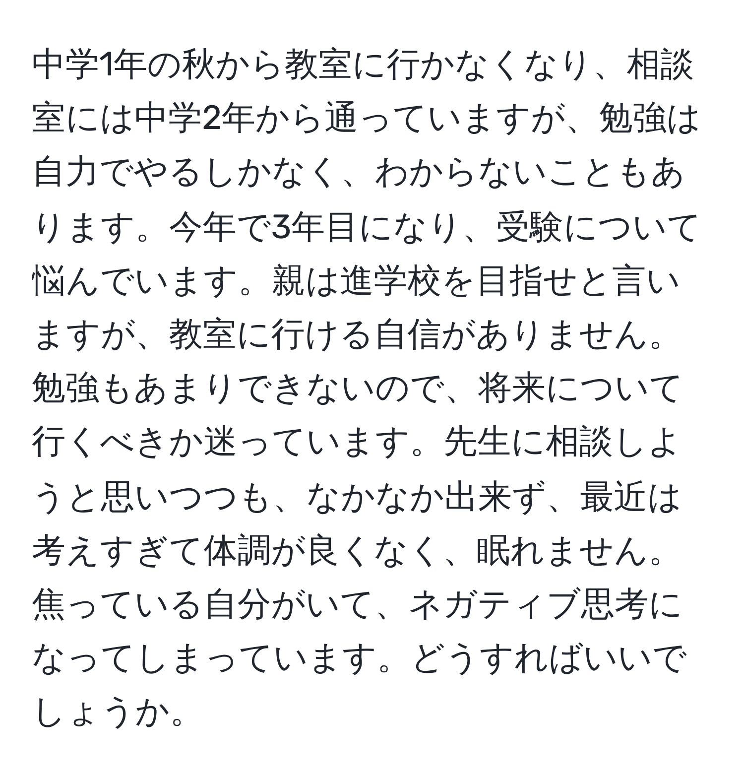 中学1年の秋から教室に行かなくなり、相談室には中学2年から通っていますが、勉強は自力でやるしかなく、わからないこともあります。今年で3年目になり、受験について悩んでいます。親は進学校を目指せと言いますが、教室に行ける自信がありません。勉強もあまりできないので、将来について行くべきか迷っています。先生に相談しようと思いつつも、なかなか出来ず、最近は考えすぎて体調が良くなく、眠れません。焦っている自分がいて、ネガティブ思考になってしまっています。どうすればいいでしょうか。