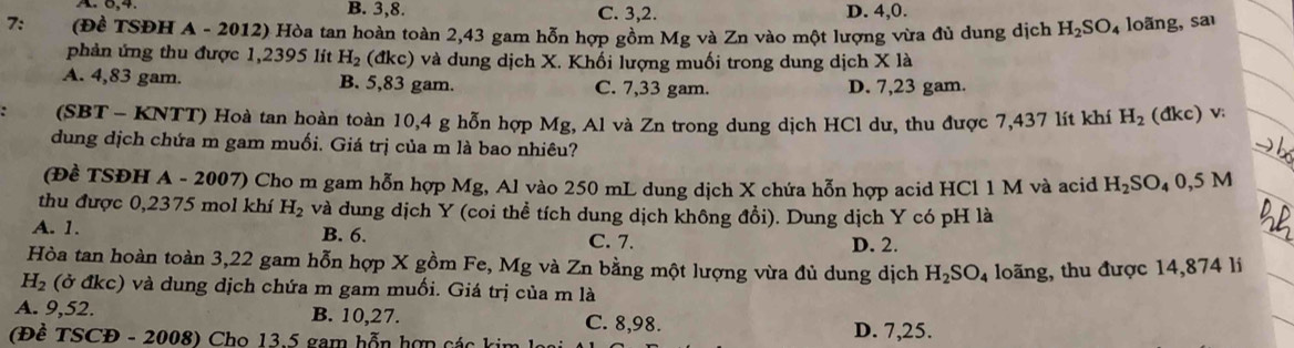 B. 3, 8. C. 3, 2. D. 4, 0.
7: (Đề TSĐH A - 2012) Hòa tan hoàn toàn 2,43 gam hỗn hợp gồm Mg và Zn vào một lượng vừa đủ dung dịch H_2SO_4 loãng, sa
phản ứng thu được 1,2395 lit H_2 (đkc) và dung dịch X. Khối lượng muối trong dung dịch X là
A. 4,83 gam. B. 5,83 gam. C. 7,33 gam. D. 7,23 gam.
(SBT - KNTT) Hoà tan hoàn toàn 10,4 g hỗn hợp Mg, Al và Zn trong dung dịch HCl dư, thu được 7,437 lít khí H_2 (đkc) v:
dung dịch chứa m gam muối. Giá trị của m là bao nhiêu?
(Đề TSĐH A - 2007) Cho m gam hỗn hợp Mg, Al vào 250 mL dung dịch X chứa hỗn hợp acid HCl 1 M và acid H_2SO_40,5M
thu được 0,2375 mol khí H_2 và dung dịch Y (coi thể tích dung dịch không đồi). Dung dịch Y có pH là
A. 1. B. 6. C. 7. D. 2.
Hòa tan hoàn toàn 3,22 gam hỗn hợp X gồm Fe, Mg và Zn bằng một lượng vừa đủ dung dịch H_2SO_4 loãng, thu được 14,874 li
H_2 (ở đkc) và dung dịch chứa m gam muối. Giá trị của m là
A. 9,52. B. 10, 27. C. 8,98.
(Đề TSCĐ - 2008) Cho 13.5 gam hỗn hợn các kin D. 7,25.