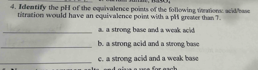 mate. 
4. Identify the pH of the equivalence points of the following titrations: acid/base 
titration would have an equivalence point with a pH greater than 7. 
_a. a strong base and a weak acid 
_b. a strong acid and a strong base 
_ 
c. a strong acid and a weak base