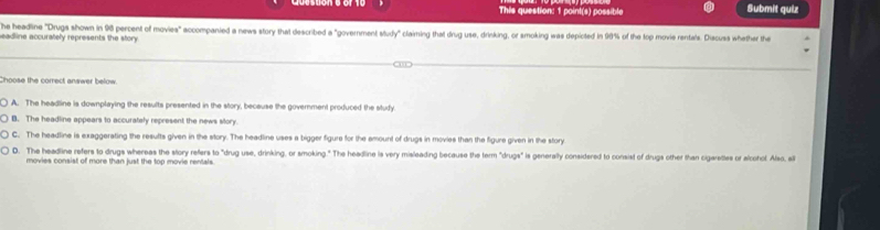 This question: 1 point(s) possible Submit quiz
he headine "Drugs shown in 98 percent of movies" accompanied a news story that described a "government study" claiming that drug use, drinking, or smoking was depicted in 90% of the top movie rentals. Discuss whether the
eadline accurately represents the story.
Choose the correct answer below.
! A. The headline is downplaying the results presented in the story, because the government produced the study.
B. The headline appears to accurately represent the news story.
C. The headline is exaggerating the results given in the story. The headline uses a bigger figure for the emount of drugs in movies than the figure given in the story
D. The headline refers to drugs whereas the story refers to "drug use, drinking, or smoking." The headline is very misleading because the term "drugs" is generally considered to consist of drugs other than cigarettes or alcohot. Also, all
movies consist of more than just the top movie rentals