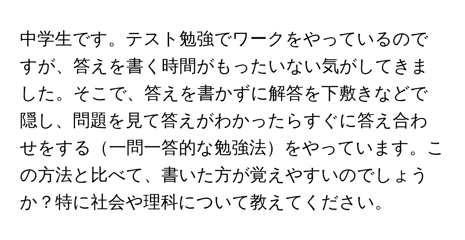 中学生です。テスト勉強でワークをやっているのですが、答えを書く時間がもったいない気がしてきました。そこで、答えを書かずに解答を下敷きなどで隠し、問題を見て答えがわかったらすぐに答え合わせをする一問一答的な勉強法をやっています。この方法と比べて、書いた方が覚えやすいのでしょうか？特に社会や理科について教えてください。