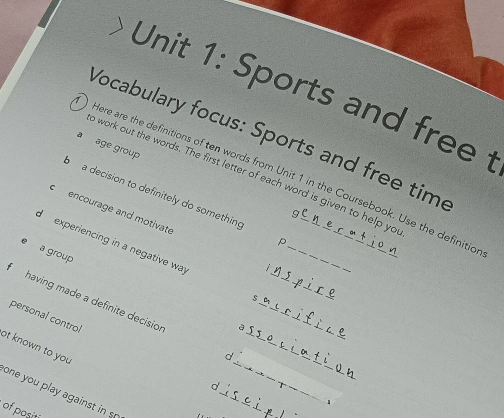 Sports and free 
Vocabulary focus: Sports and free time 
a age group 
o work out the words. The first letter of each word is given to help yo 
) Here are the definitions of ten words from Unit 1 in the Coursebook. Use the definitic 
a decision to definitely do something 
c encourage and motivate 
g 
p 
experiencing in a negative way s_ 
e a group 
1 
_ 
having made a definite decision d___ 
personal control 
a 
ot known to you 
_ 
_ 
_ 
d 
one you pla agains i 
1 
of positi 
_