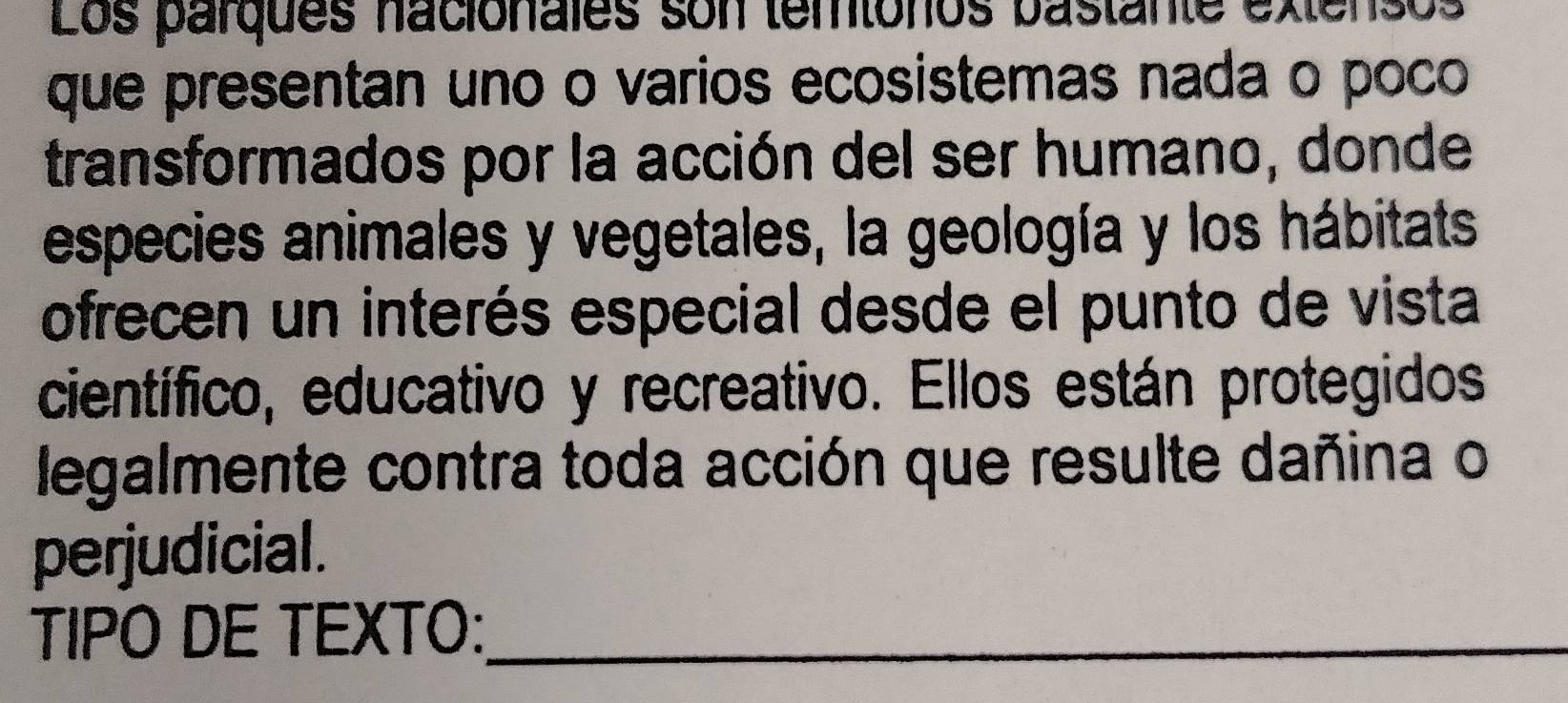 Los parques nacionales son temtonos bastante extensos 
que presentan uno o varios ecosistemas nada o poco 
transformados por la acción del ser humano, donde 
especies animales y vegetales, la geología y los hábitats 
ofrecen un interés especial desde el punto de vista 
científico, educativo y recreativo. Ellos están protegidos 
legalmente contra toda acción que resulte dañina o 
perjudicial. 
TIPO DE TEXTO:_