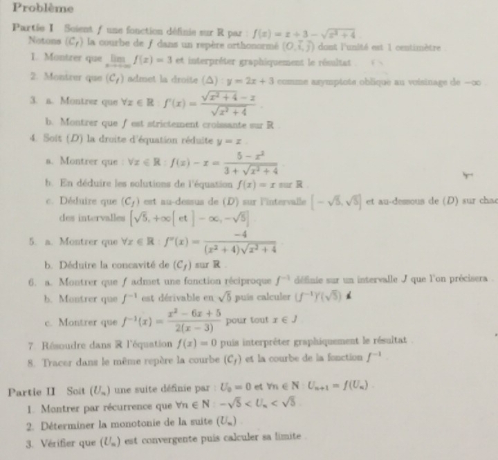 Problème
Partie I Scient f une fonction définie sur R par : f(x)=x+3-sqrt(x^2+4).
Notons (C_f) la courbe de f dans un repère orthonormé (O,i,j) dont l'unité est 1 centimètre .
1. Montrer que lim f(x)=3 et interpréter graphiquement le résultat
2. Montrer que (C_t) admet la droite (△ ):y=2x+3 comme asymptote oblique au voisinage de --∞o .
3. a. Montrer que forall x∈ R:f'(x)= (sqrt(x^2+4)-x)/sqrt(x^2+4) .
b. Montrer que f est strictement croissante sur R .
4. Soit (D) la droite d'équation réduite y=x
a. Montrer que : forall x∈ R:f(x)-x= (5-x^2)/3+sqrt(x^2+4) 
h. En déduire les solutions de l'équation f(x)=x sur R .
c. Déduire que (C_f) est au-dessus de (D) sur l'intervalle [-sqrt(5),sqrt(5)] et au-dessous de (D) sur chac
des intervalles [sqrt(5),+∈fty [et]-∈fty ,-sqrt(5)]
5. a. Montrer que forall x∈ R:f''(x)= (-4)/(x^2+4)sqrt(x^2+4) 
b. Déduire la concavité de (C_f) sur R 
6. a. Montrer que f admet une fonction réciproque f^(-1) définie sur un intervalle J que l'on précisera .
b. Montrer que f^(-1) est dérivable en sqrt(5) puís calculer (f^(-1))'(sqrt(5))
c. Montrer que f^(-1)(x)= (x^2-6x+5)/2(x-3)  pour tout x∈ J
7 Résoudre dans R l'équation f(x)=0 puis interpréter graphiquement le résultat .
8. Tracer dans le même repère la courbe (C_f) es la courbe de la fonction f^(-1).
Partie II Soit (U_n) une suite définie par : U_0=0 et v_n∈ N:U_n+1=f(U_n)
1. Montrer par récurrence que forall n∈ N:-sqrt(5)
2. Déterminer la monotonie de la suite (U_m)
3. Vérifier que (U_m) est convergente puís calculer sa limite .